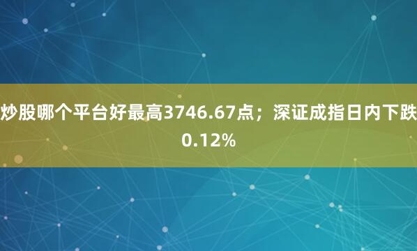 炒股哪个平台好最高3746.67点；深证成指日内下跌0.12%