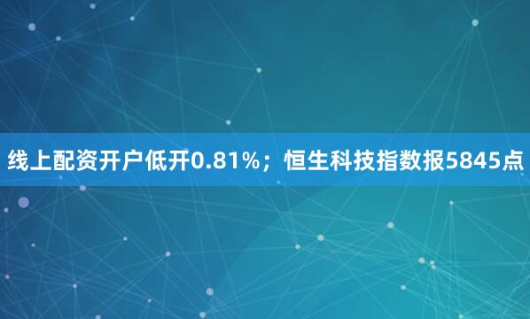 线上配资开户低开0.81%；恒生科技指数报5845点