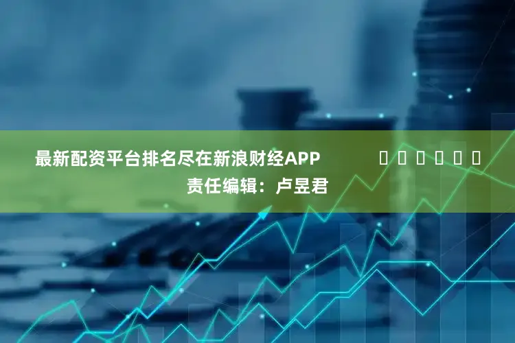 最新配资平台排名尽在新浪财经APP            						责任编辑：卢昱君